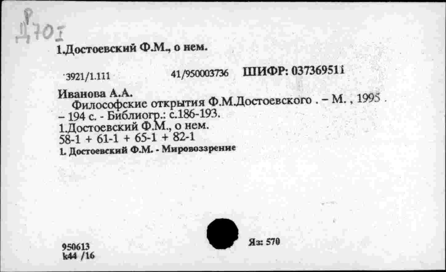 ﻿1 Достоевский Ф.М„ о нем.
3921/1.111	41/950003736 ШИФР: 037369511
Философские открытия Ф.МДосгоевского . - М., 1995 - 194 с. - Библиогр.: с.186-193.
1 Достоевский Ф.М., о нем.
58-1 + 61-1 + 65-1 + 82-1
1. Достоевский Ф.М. - Мировоззрение
950613 к44 /16
Ях 570